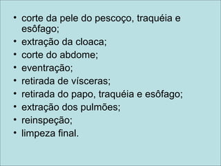• corte da pele do pescoço, traquéia e
esôfago;
• extração da cloaca;
• corte do abdome;
• eventração;
• retirada de vísceras;
• retirada do papo, traquéia e esôfago;
• extração dos pulmões;
• reinspeção;
• limpeza final.
 
