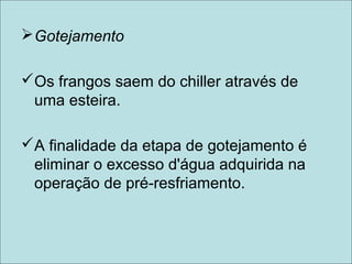 Gotejamento
Os frangos saem do chiller através de
uma esteira.
A finalidade da etapa de gotejamento é
eliminar o excesso d'água adquirida na
operação de pré-resfriamento.
 
