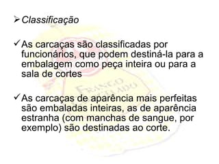 Classificação
As carcaças são classificadas por
funcionários, que podem destiná-la para a
embalagem como peça inteira ou para a
sala de cortes
As carcaças de aparência mais perfeitas
são embaladas inteiras, as de aparência
estranha (com manchas de sangue, por
exemplo) são destinadas ao corte.
 