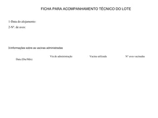 FICHA PARA ACOMPANHAMENTO TÉCNICO DO LOTE
1-Data do alojamento:
2-Nº. de aves:
3-Informações sobre as vacinas administradas
Data (Dia/Mês)
Via de administração Vacina utilizada N° aves vacinadas
 