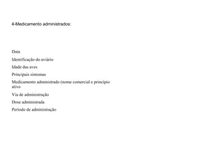 4-Medicamento administrados:
Data
Identificação do aviário
Idade das aves
Principais sintomas
Medicamento administrado (nome comercial e princípio
ativo
Via de administração
Dose administrada
Período de administração
 