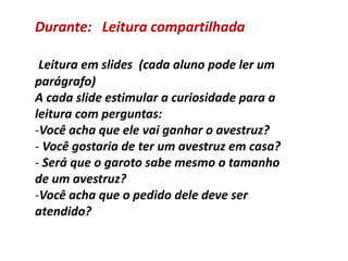 Durante: Leitura compartilhada
Leitura em slides (cada aluno pode ler um
parágrafo)
A cada slide estimular a curiosidade para a
leitura com perguntas:
-Você acha que ele vai ganhar o avestruz?
- Você gostaria de ter um avestruz em casa?
- Será que o garoto sabe mesmo o tamanho
de um avestruz?
-Você acha que o pedido dele deve ser
atendido?