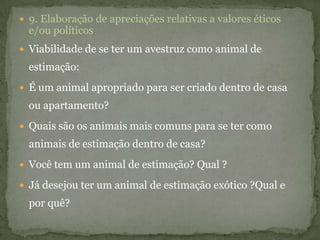  9. Elaboração de apreciações relativas a valores éticos
e/ou políticos
 Viabilidade de se ter um avestruz como animal de
estimação:
 É um animal apropriado para ser criado dentro de casa
ou apartamento?
 Quais são os animais mais comuns para se ter como
animais de estimação dentro de casa?
 Você tem um animal de estimação? Qual ?
 Já desejou ter um animal de estimação exótico ?Qual e
por quê?
 