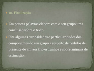  10. Finalização
 Em poucas palavras elabore com o seu grupo uma
conclusão sobre o texto.
 Cite algumas curiosidades e particularidades dos
componentes do seu grupo a respeito de pedidos de
presente de aniversário estranhos e sobre animais de
estimação.
 