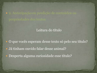  2. Antecipação ou predição de conteúdos ou
propriedades dos textos
Leitura do título
 O que vocês esperam desse texto só pelo seu título?
 Já tinham ouvido falar desse animal?
 Desperta alguma curiosidade esse título?
 