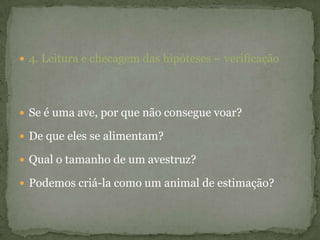 4. Leitura e checagem das hipóteses – verificação
 Se é uma ave, por que não consegue voar?
 De que eles se alimentam?
 Qual o tamanho de um avestruz?
 Podemos criá-la como um animal de estimação?
 