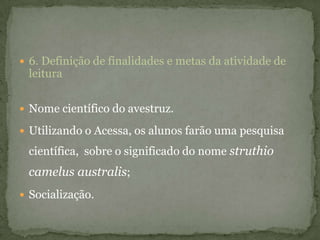  6. Definição de finalidades e metas da atividade de
leitura
 Nome científico do avestruz.
 Utilizando o Acessa, os alunos farão uma pesquisa
científica, sobre o significado do nome struthio
camelus australis;
 Socialização.
 