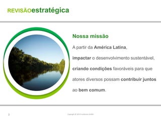 REVISÃOestratégica



                       Nossa missão

                       A partir da América Latina,

                       impactar o desenvolvimento sustentável,

                       criando condições favoráveis para que

                       atores diversos possam contribuir juntos

                       ao bem comum.




2                Copyright © 2012 Fundación AVINA
 