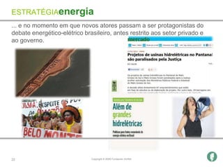 ESTRATÉGIAenergia
... e no momento em que novos atores passam a ser protagonistas do
debate energético-elétrico brasileiro, antes restrito aos setor privado e
ao governo.




22                            Copyright © 2009 Fundación AVINA
 