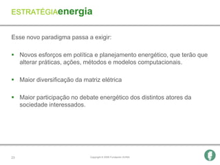 ESTRATÉGIAenergia


Esse novo paradigma passa a exigir:

 Novos esforços em política e planejamento energético, que terão que
  alterar práticas, ações, métodos e modelos computacionais.

 Maior diversificação da matriz elétrica

 Maior participação no debate energético dos distintos atores da
  sociedade interessados.




23                           Copyright © 2009 Fundación AVINA
 