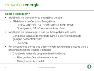 ESTRATÉGIAenergia

Como e com quem?
 Incidência no planejamento energético do país:
   – Plataforma de Cenários Energéticos
       • ÚNICA, ABEEÓLICA, GESEL/UFRJ, MPF, WWF,
         Greenpeace, GT infraestrutura Amazônia,
 Incidência no marco legal e nas políticas públicas do setor
   – Condições legais e de mercado para o desenvolvimento da
      geração descentralizada:
       • RENOVE
 Fortalecendo os atores que desenvolvem tecnologias e ações para a
  universalização do acesso a energia.
   – Criação de redes de cooperação e incidência:
       • 28 organizações latino-americanas
       • Alianças com ABC e UE

25                         Copyright © 2009 Fundación AVINA
 