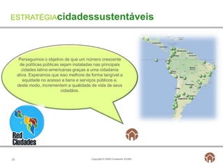 ESTRATÉGIAcidadessustentáveis




      Perseguimos o objetivo de que um número crescente
      de políticas públicas sejam instaladas nas principais
        cidades latino-americanas graças a uma cidadania
     ativa. Esperamos que isso melhore de forma tangível a
        equidade no acesso a bens e serviços públicos e,
     deste modo, incrementem a qualidade de vida de seus
                            cidadãos.




30                                         Copyright © 2009 Fundación AVINA
 