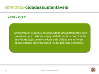ESTRATÉGIAcidadessustentáveis

     2013 - 2017:



         Concentra no aumento da capacidade das plataformas para
         pressionar por melhorias na qualidade de vida nas cidades
         através de ação coletiva eficaz e de defesa em torno de
         oportunidades concretas para mudar políticas e práticas.




31                           Copyright © 2009 Fundación AVINA
 