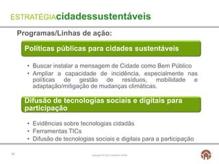 ESTRATÉGIAcidadessustentáveis

     Programas/Linhas de ação:

       Políticas públicas para cidades sustentáveis

       • Buscar instalar a mensagem de Cidade como Bem Público
       • Ampliar a capacidade de incidência, especialmente nas
         políticas de gestão de resíduos, mobilidade e
         adaptação/mitigação de mudanças climáticas.

       Difusão de tecnologias sociais e digitais para
       participação

       • Evidências sobre tecnologias cidadãs
       • Ferramentas TICs
       • Difusão de tecnologias sociais e digitais para a participação

32                             Copyright © 2012 Fundación AVINA
 