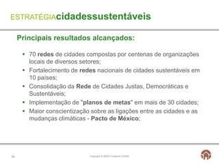 ESTRATÉGIAcidadessustentáveis

     Principais resultados alcançados:

       70 redes de cidades compostas por centenas de organizações
        locais de diversos setores;
       Fortalecimento de redes nacionais de cidades sustentáveis ​em
        10 países;
       Consolidação da Rede de Cidades Justas, Democráticas e
        Sustentáveis;
       Implementação de "planos de metas" em mais de 30 cidades;
       Maior conscientização sobre as ligações entre as cidades e as
        mudanças climáticas - Pacto de México;




34                           Copyright © 2009 Fundación AVINA
 