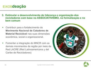 EIXOSdeação

3. Estimular o desenvolvimento de liderança e organização dos
   recicladores com base no ASSOCIATIVISMO, na formalização e no
   bem comum

 Contribuir para o fortalecimento do
  Movimento Nacional de Catadores de
  Material Reciclável nas suas dimensões
  econômica, social e organizacional.

 Fomentar a integração do MNCR com os
  demais movimentos da região por meio da
  Red LACRE (Red Latinoamericana y del
  Caribe de Recicladores)




  43                         Copyright © 2013 Fundación AVINA
 