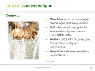 ESTRATÉGIAacessoaágua

 Contexto
                                    50 milhões – sem acesso a água
                                     ou com água de baixa qualidade.
                                    64% - Percentual da população
                                     sem acesso a água em zonas
                                     rurais (OMS 2010)
                                    80,000 - OCSAS – Organizações
                                     Comunitárias de Água e
                                     Saneamento
                                    40 milhões – Pessoas Atendidas
                                     por OCSAS (1)

                                   (1) PAS, 2008




47           Copyright © 2009 Fundación AVINA
 