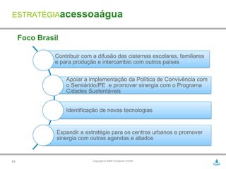 ESTRATÉGIAacessoaágua


     Foco Brasil

               Contribuir com a difusão das cisternas escolares, familiares
               e para produção e intercambio com outros países


                   Apoiar a implementação da Política de Convivência com
                   o Semiárido/PE e promover sinergia com o Programa
                   Cidades Sustentáveis


                   Identificação de novas tecnologias


               Expandir a estratégia para os centros urbanos e promover
               sinergia com outras agendas e aliados


49                            Copyright © 2009 Fundación AVINA
 