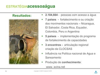 ESTRATÉGIAacessoaágua

     Resultados:                 2.184,664 - pessoas com acesso a água
                                 7 países - fortalecimento e ou criação
                                  dos movimentos nacionais – Nicaragua,
                                  El Salvador, Costa Rica, Equador,
                                  Colombia, Peru e Argentina
                                 5 países - implementação do programa
                                  de fortalecimento de capacidades
                                 3 encontros - articulação regional
                                  criação da CLOCSAS
                                 Influência na Política nacional de Agua e
                                  Saneamento
                                 Produção de conhecimento:
                                        www. avina.net
50                 Copyright © 2009 Fundación AVINA
 