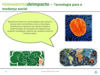 FERRAMENTASdeimpacto – Tecnologia para a
mudança social


       Buscamos investir em oportunidades para reduzir a
         brecha entre movimentos cívicos e tecnologia,
          identificando e apoiando de maneira integral a
         implementação de inovações tecnológicos que
      acelerem estratégias coletivas de mudança social na
                          América Latina.




 53                                        Copyright © 2009 Fundación AVINA
 