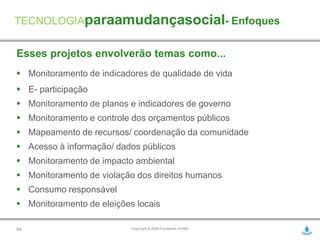 TECNOLOGIAparaamudançasocial- Enfoques


Esses projetos envolverão temas como...
 Monitoramento de indicadores de qualidade de vida
 E- participação
 Monitoramento de planos e indicadores de governo
 Monitoramento e controle dos orçamentos públicos
 Mapeamento de recursos/ coordenação da comunidade
 Acesso à informação/ dados públicos
 Monitoramento de impacto ambiental
 Monitoramento de violação dos direitos humanos
 Consumo responsável
 Monitoramento de eleições locais

54                         Copyright © 2009 Fundación AVINA
 
