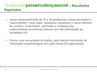 TECNOLOGIAparaamudançasocial – Resultados
Esperados

  Apoiar desenvolvimento de 10 a 16 plataformas cívicas orientadas a
   “accountability” e que sejam replicáveis, escaláveis a vários milhares
   de usuários, sustentáveis, orientadas a mudança e/ou
   implementação de políticas públicas com alta participação da
   sociedade civil.

  Formar uma comunidade de prática, para intenso intercambio de
   informação e aprendizagem com pelo menos 20 organizações




55                           Copyright © 2009 Fundación AVINA
 