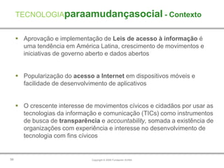 TECNOLOGIAparaamudançasocial - Contexto


      Aprovação e implementação de Leis de acesso à informação é
       uma tendência em América Latina, crescimento de movimentos e
       iniciativas de governo aberto e dados abertos


      Popularização do acesso a Internet em dispositivos móveis e
       facilidade de desenvolvimento de aplicativos


      O crescente interesse de movimentos cívicos e cidadãos por usar as
       tecnologias da informação e comunicação (TICs) como instrumentos
       de busca de transparência e accountability, somada a existência de
       organizações com experiência e interesse no desenvolvimento de
       tecnologia com fins cívicos


56                             Copyright © 2009 Fundación AVINA
 