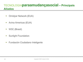 TECNOLOGIAparaamudançasocial – Principais
Aliados

      Omidyar Network (EUA)

      Avina Americas (EUA)

      W3C (Brasil)

      Sunlight Foundation

      Fundación Ciudadano Inteligente




57                             Copyright © 2009 Fundación AVINA
 