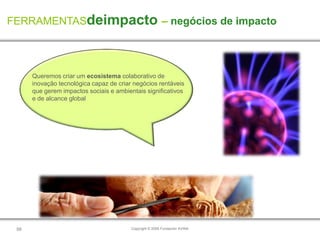 FERRAMENTASdeimpacto – negócios de impacto




      Queremos criar um ecosistema colaborativo de
      inovação tecnológica capaz de criar negócios rentáveis
      que gerem impactos sociais e ambientais significativos
      e de alcance global




 58                                      Copyright © 2009 Fundación AVINA
 