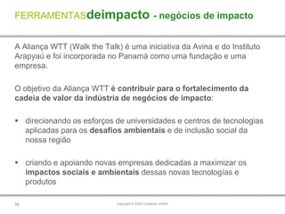 FERRAMENTASdeimpacto - negócios de impacto


A Aliança WTT (Walk the Talk) é uma iniciativa da Avina e do Instituto
Arapyaú e foi incorporada no Panamá como uma fundação e uma
empresa.

O objetivo da Aliança WTT é contribuir para o fortalecimento da
cadeia de valor da indústria de negócios de impacto:

 direcionando os esforços de universidades e centros de tecnologias
  aplicadas para os desafios ambientais e de inclusão social da
  nossa região

 criando e apoiando novas empresas dedicadas a maximizar os
  impactos sociais e ambientais dessas novas tecnologías e
  produtos

59                           Copyright © 2009 Fundación AVINA
 