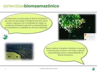 ESTRATÉGIAbiomaamazônico


Contribuímos à conservação do Bioma Amazônico,
por meio da articulação e fortalecimento dos atores
  locais e regionais com a finalidade de mitigar as
 mudanças climáticas e garantir a sustentabilidade
do ecossistema e qualidade de vida dos habitantes.




                                                    Nosso objetivo é localizar, fortalecer e conectar
                                                     iniciativas para construir uma visão e agenda
                                                       compartilhadas para a sustentabilidade do
                                                                   Bioma Amazônico.




6                                        Copyright © 2009 Fundación AVINA
 