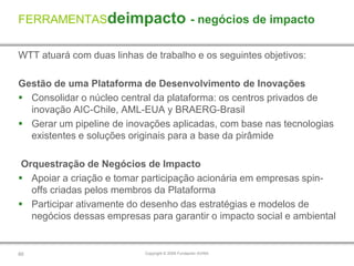 FERRAMENTASdeimpacto - negócios de impacto

WTT atuará com duas linhas de trabalho e os seguintes objetivos:

Gestão de uma Plataforma de Desenvolvimento de Inovações
 Consolidar o núcleo central da plataforma: os centros privados de
  inovação AIC-Chile, AML-EUA y BRAERG-Brasil
 Gerar um pipeline de inovações aplicadas, com base nas tecnologias
  existentes e soluções originais para a base da pirâmide

 Orquestração de Negócios de Impacto
 Apoiar a criação e tomar participação acionária em empresas spin-
   offs criadas pelos membros da Plataforma
 Participar ativamente do desenho das estratégias e modelos de
   negócios dessas empresas para garantir o impacto social e ambiental


60                          Copyright © 2009 Fundación AVINA
 