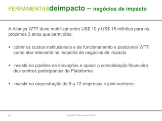 FERRAMENTASdeimpacto                               – negócios de impacto

A Aliança WTT deve mobilizar entre US$ 10 y US$ 15 milhões para os
próximos 3 anos que permitirão:

 cobrir os custos institucionais e de funcionamento e posicionar WTT
  como ator relevante na indústria de negócios de impacto

 investir no pipeline de inovações e apoiar a consolidação financeira
  dos centros participantes da Plataforma

 investir na orquestração de 5 a 12 empresas e joint-ventures




62                           Copyright © 2009 Fundación AVINA
 