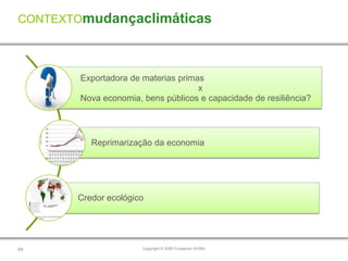 CONTEXTOmudançaclimáticas




        Exportadora de materias primas
                                     x
        Nova economia, bens públicos e capacidade de resiliência?




          Reprimarização da economia




       Credor ecológico




64                     Copyright © 2009 Fundación AVINA
 