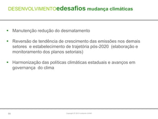 DESENVOLVIMENTOedesafios mudança climáticas



 Manutenção redução do desmatamento

 Reversão de tendência de crescimento das emissões nos demais
  setores e estabelecimento de trajetória pós-2020 (elaboração e
  monitoramento dos planos setoriais)

 Harmonização das políticas climáticas estaduais e avanços em
  governança do clima




69                          Copyright © 2012 Fundación AVINA
 