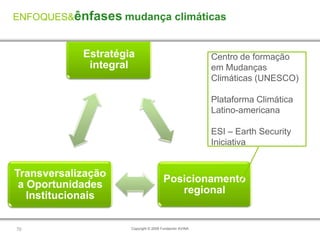 ENFOQUES&ênfases mudança climáticas


            Estratégia                                  Centro de formação
             integral                                   em Mudanças
                                                        Climáticas (UNESCO)

                                                        Plataforma Climática
                                                        Latino-americana

                                                        ESI – Earth Security
                                                        Iniciativa


Transversalização
                                      Posicionamento
 a Oportunidades
                                         regional
   Institucionais

70                   Copyright © 2009 Fundación AVINA
 