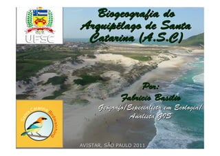 Biogeografia do
Arquipélago de Santa
 Catarina (A.S.C)


                   Por:
              Fabricio Basilio
      Geógrafo/Especialista em Ecologia/
                Analista GIS


AVISTAR, SÃO PAULO 2011
 