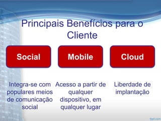 Principais Benefícios para o
               Cliente

   Social           Mobile             Cloud


 Integra-se com Acesso a partir de   Liberdade de
populares meios     qualquer         implantação
de comunicação dispositivo, em
      social     qualquer lugar
 