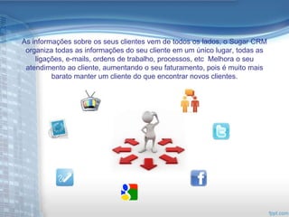 As informações sobre os seus clientes vem de todos os lados, o Sugar CRM
 organiza todas as informações do seu cliente em um único lugar, todas as
    ligações, e-mails, ordens de trabalho, processos, etc Melhora o seu
 atendimento ao cliente, aumentando o seu faturamento, pois é muito mais
         barato manter um cliente do que encontrar novos clientes.
 