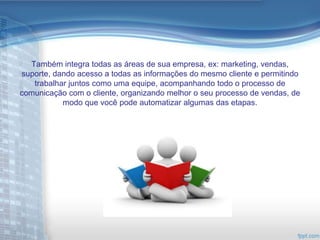 Também integra todas as áreas de sua empresa, ex: marketing, vendas,
suporte, dando acesso a todas as informações do mesmo cliente e permitindo
   trabalhar juntos como uma equipe, acompanhando todo o processo de
comunicação com o cliente, organizando melhor o seu processo de vendas, de
           modo que você pode automatizar algumas das etapas.
 