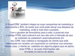 O SugarCRM também integra as suas campanhas de marketing e
acompanha o ROI, de modo que você pode alocar sua despesa de
               marketing, onde é mais bem sucedido.
     Com o gerador de formulários para a web, é possível criar
 o código HTML para colocá-lo em seu site com a intenção de que
          os visitantes se cadastrem automaticamente em
      seu CRM. Isso viabiliza a navegação do cliente que está
interessado em receber um orçamento ou conhecer sua empresa.
Nesse caso, o cliente se cadastra em alguma página que se aplica
              esse HTML e as suas informações são
                    enviadas ao banco de dados.
 