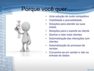 Porque você quer…
        • Uma solução de custo competitivo
        • Visibilidade e previsibilidade
        • Soluções para atender as suas
          metas
        • Soluções para o suporte ao cliente
        • Ganhar e reter mais clientes
        • Automatização das interações com
          clientes
        • Automatização do processo de
          vendas
        • Concentre-se em vender e não na
          entrada de dados
 