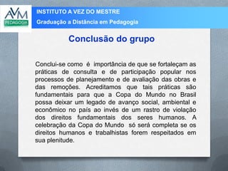 INSTITUTO A VEZ DO MESTRE
Graduação a Distância em Pedagogia
Conclui-se como é importância de que se fortaleçam as
práticas de consulta e de participação popular nos
processos de planejamento e de avaliação das obras e
das remoções. Acreditamos que tais práticas são
fundamentais para que a Copa do Mundo no Brasil
possa deixar um legado de avanço social, ambiental e
econômico no país ao invés de um rastro de violação
dos direitos fundamentais dos seres humanos. A
celebração da Copa do Mundo só será completa se os
direitos humanos e trabalhistas forem respeitados em
sua plenitude.
Conclusão do grupo
 