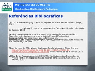 INSTITUTO A VEZ DO MESTRE
Graduação a Distância em Pedagogia
DACOSTA, Lamartine (org.). Atlas do Esporte no Brasil. Rio de Janeiro: Shape,
2005.
__________. et al (org.) Legado de Megaeventos Esportivos. Brasília: Ministério
do Esporte, 2008.
Famílias desapropriadas por Copa lutam por indenização em Pernambuco.
Disponível em: sportes.terra.com.br/futebol/copa-2014/familias-
desapropriadas-por-copa-lutam-por-indenizacao-em-
pernambuco,5b5a7b11599c2410VgnVCM5000009ccceb0aRCRD.html. Acessado
em 16 de março de 2014.
Obras da copa de 2014 violam direitos de família atingidas. Disponível em:
http://www.dw.de/obras-da-copa-de-2014-violam-direitos-de-
fam%C3%ADlias-atingidas/a-16270499. Acessado dia 16 de março de 2014.
VEIGA, Ilma. Passos Alencastro, FONSECA, Marilia (orgs.) As Dimensões do
Projeto Político-Pedagogico: Novos desafios para a escola. Campinas, SP:
Papirus, 2001.
Referências Bibliográficas
 