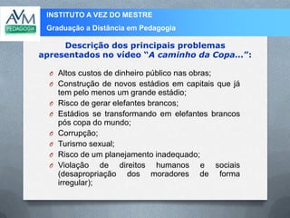 INSTITUTO A VEZ DO MESTRE
Graduação a Distância em Pedagogia
Descrição dos principais problemas
apresentados no vídeo “A caminho da Copa...”:
O Altos custos de dinheiro público nas obras;
O Construção de novos estádios em capitais que já
tem pelo menos um grande estádio;
O Risco de gerar elefantes brancos;
O Estádios se transformando em elefantes brancos
pós copa do mundo;
O Corrupção;
O Turismo sexual;
O Risco de um planejamento inadequado;
O Violação de direitos humanos e sociais
(desapropriação dos moradores de forma
irregular);
 