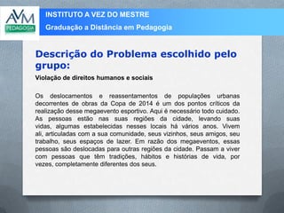 INSTITUTO A VEZ DO MESTRE
Graduação a Distância em Pedagogia
Violação de direitos humanos e sociais
Os deslocamentos e reassentamentos de populações urbanas
decorrentes de obras da Copa de 2014 é um dos pontos críticos da
realização desse megaevento esportivo. Aqui é necessário todo cuidado.
As pessoas estão nas suas regiões da cidade, levando suas
vidas, algumas estabelecidas nesses locais há vários anos. Vivem
ali, articuladas com a sua comunidade, seus vizinhos, seus amigos, seu
trabalho, seus espaços de lazer. Em razão dos megaeventos, essas
pessoas são deslocadas para outras regiões da cidade. Passam a viver
com pessoas que têm tradições, hábitos e histórias de vida, por
vezes, completamente diferentes dos seus.
Descrição do Problema escolhido pelo
grupo:
 