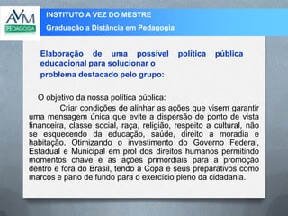 INSTITUTO A VEZ DO MESTRE
Graduação a Distância em Pedagogia
O objetivo da nossa política pública:
Criar condições de alinhar as ações que visem garantir
uma mensagem única que evite a dispersão do ponto de vista
financeira, classe social, raça, religião, respeito a cultural, não
se esquecendo da educação, saúde, direito a moradia e
habitação. Otimizando o investimento do Governo Federal,
Estadual e Municipal em prol dos direitos humanos permitindo
momentos chave e as ações primordiais para a promoção
dentro e fora do Brasil, tendo a Copa e seus preparativos como
marcos e pano de fundo para o exercício pleno da cidadania.
Elaboração de uma possível política pública
educacional para solucionar o
problema destacado pelo grupo:
 