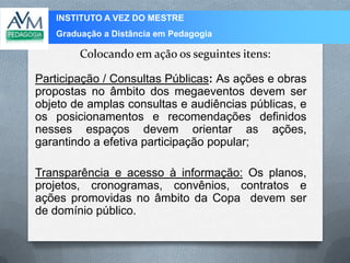 INSTITUTO A VEZ DO MESTRE
Graduação a Distância em Pedagogia
Colocando em ação os seguintes itens:
Participação / Consultas Públicas: As ações e obras
propostas no âmbito dos megaeventos devem ser
objeto de amplas consultas e audiências públicas, e
os posicionamentos e recomendações definidos
nesses espaços devem orientar as ações,
garantindo a efetiva participação popular;
Transparência e acesso à informação: Os planos,
projetos, cronogramas, convênios, contratos e
ações promovidas no âmbito da Copa devem ser
de domínio público.
 