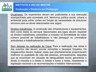 INSTITUTO A VEZ DO MESTRE
Graduação a Distância em Pedagogia
Orçamento: Os orçamentos devem ser publicitados e sua execução
acompanhada pela sociedade civil. Nenhuma política social, urbana e
ambiental pode sofrer cortes em função da necessidade de direcionar
recursos para as obras relacionados aos Jogos;
Direitos trabalhistas: A construção das infraestruturas e equipamentos,
bem como todos os serviços relacionados aos jogos devem respeitar
os direitos trabalhistas, possibilitar a inclusão na formalidade do maior
número possível de trabalhadores e não perseguir ou criminalizar
ambulantes e trabalhadores/as informais;
Sem despejo na realização da Copa: Para a realização das obras e
dos eventos não devem ocorrer remoções e despejos forçados. Os
megaeventos devem realizar obras que prioritariamente proporcionem
melhoria na qualidade de vida das pessoas, principalmente, daquelas
que se encontram em situação de desigualdade social, garantindo o
direito à moradia e o direito à cidade a todos e todas, respeitando a
legislação nacional e as recomendações e tratados internacionais;
 