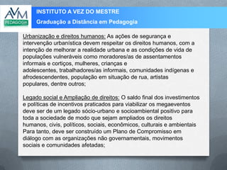 INSTITUTO A VEZ DO MESTRE
Graduação a Distância em Pedagogia
Urbanização e direitos humanos: As ações de segurança e
intervenção urbanística devem respeitar os direitos humanos, com a
intenção de melhorar a realidade urbana e as condições de vida de
populações vulneráveis como moradores/as de assentamentos
informais e cortiços, mulheres, crianças e
adolescentes, trabalhadores/as informais, comunidades indígenas e
afrodescendentes, população em situação de rua, artistas
populares, dentre outros;
Legado social e Ampliação de direitos: O saldo final dos investimentos
e políticas de incentivos praticados para viabilizar os megaeventos
deve ser de um legado sócio-urbano e socioambiental positivo para
toda a sociedade de modo que sejam ampliados os direitos
humanos, civis, políticos, sociais, econômicos, culturais e ambientais
Para tanto, deve ser construído um Plano de Compromisso em
diálogo com as organizações não governamentais, movimentos
sociais e comunidades afetadas;
 